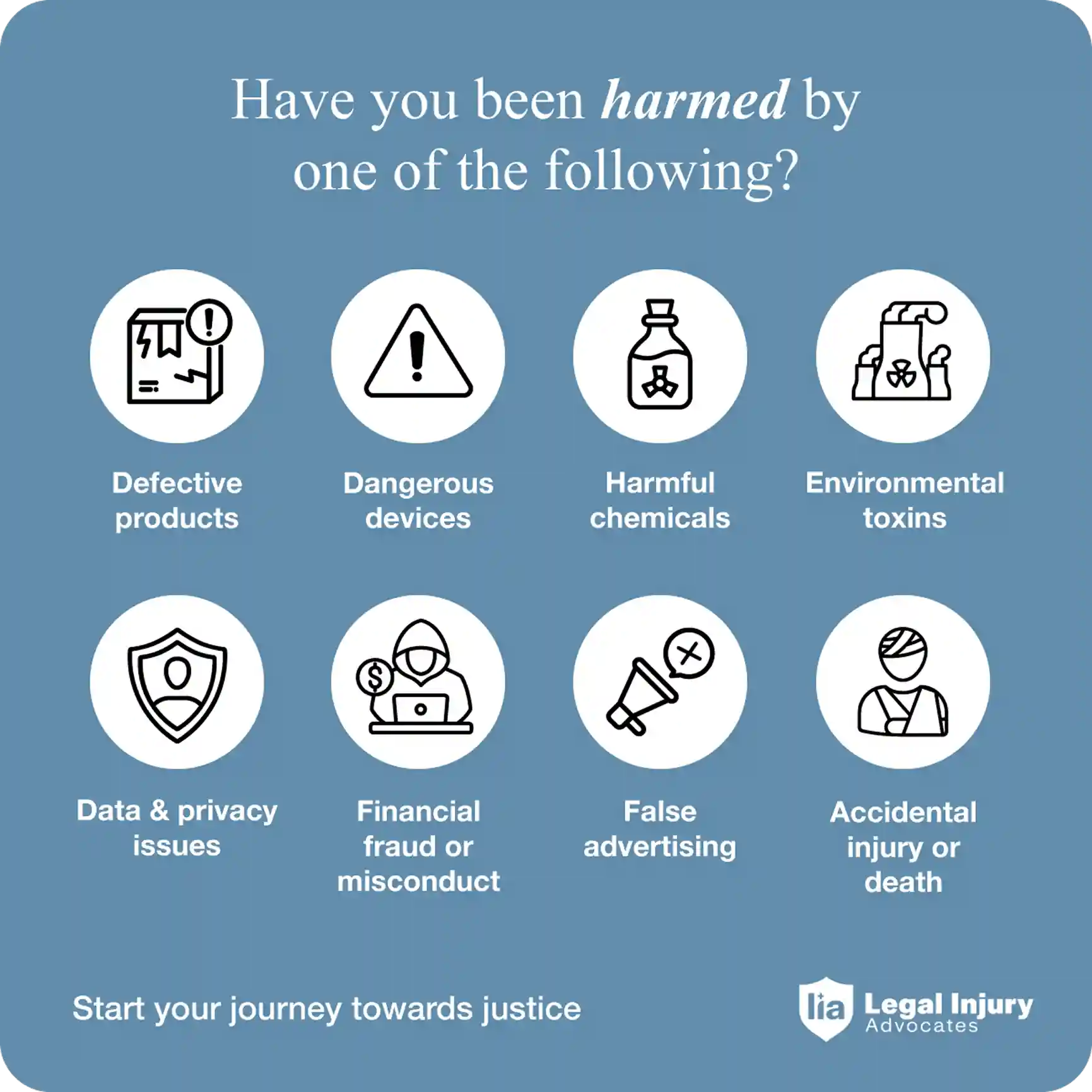 Have you been harmed by one of the following: defective products, dangerous devices, harmful chemicals, environmental toxins, data and privacy issues, financial fraud or misconduct, false advertising, accidental injury or death? Start your journey toward justice with Legal Injury Advocates.